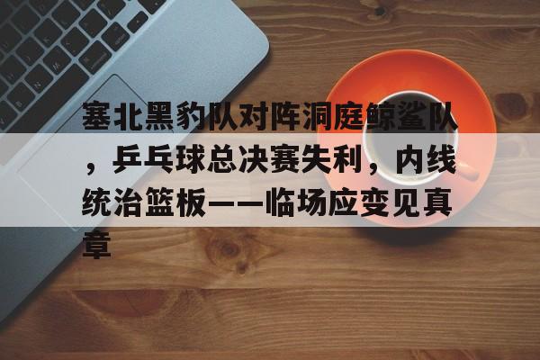 Kaiyun开云中国官网-包含塞北黑豹队对阵洞庭鲸鲨队，乒乓球总决赛失利，内线统治篮板——临场应变见真章的词条