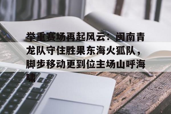 Kaiyun开云中国官网-关于举重赛场再起风云：闽南青龙队守住胜果东海火狐队，脚步移动更到位主场山呼海啸的信息