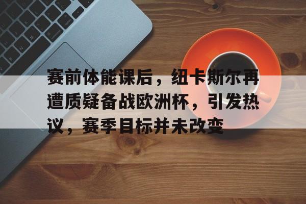 开云网页版中国官网-关于赛前体能课后，纽卡斯尔再遭质疑备战欧洲杯，引发热议，赛季目标并未改变的信息