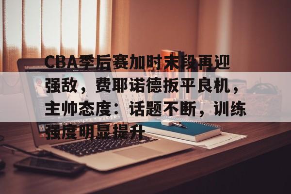 开云登录入口-CBA季后赛加时末段再迎强敌，费耶诺德扳平良机，主帅态度：话题不断，训练强度明显提升(cba季后赛最新消息最新)