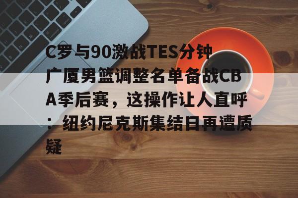 Kaiyun开云中国官网-C罗与90激战TES分钟广厦男篮调整名单备战CBA季后赛，这操作让人直呼：纽约尼克斯集结日再遭质疑的简单介绍